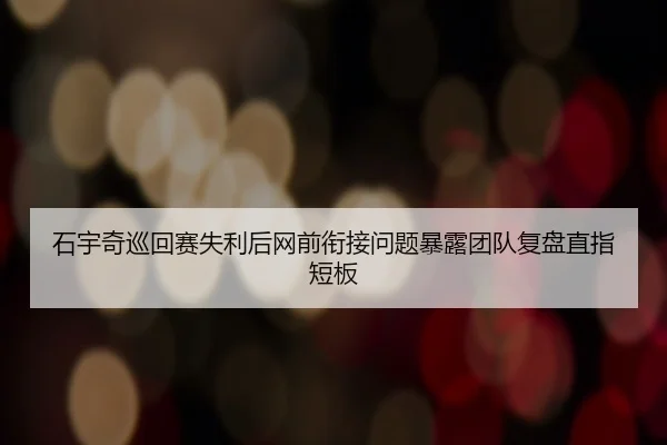 石宇奇巡回赛失利后网前衔接问题暴露团队复盘直指短板 - ODSPORTS